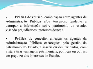 33
• Prática de colisão: combinação entre agentes de
Administração Pública e/ou terceiros, tendente a
deturpar a informação sobre património do estado,
visando prejudicar os interesses deste; e
• Prática de coacção: ameaçar os agentes da
Administração Públicsa encaregues pela gestão do
património do Estado, a inserir ou ocultar dados, com
vista a tirar vantagens patrimoniais, políticas ou outras,
em prejuízo dos interesses do Estado.
 