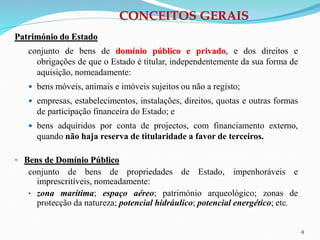 4
CONCEITOS GERAIS
Património do Estado
conjunto de bens de domínio público e privado, e dos direitos e
obrigações de que o Estado é titular, independentemente da sua forma de
aquisição, nomeadamente:
 bens móveis, animais e imóveis sujeitos ou não a registo;
 empresas, estabelecimentos, instalações, direitos, quotas e outras formas
de participação financeira do Estado; e
 bens adquiridos por conta de projectos, com financiamento externo,
quando não haja reserva de titularidade a favor de terceiros.
• Bens de Domínio Público
conjunto de bens de propriedades de Estado, impenhoráveis e
imprescritíveis, nomeadamente:
• zona marítima; espaço aéreo; património arqueológico; zonas de
protecção da natureza; potencial hidráulico; potencial energético; etc.
 