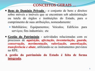 5
CONCEITOS GERAIS …
 Bens de Domínio Privado - o conjunto de bens e direitos
sobre móveis e imóveis que se encontram sob administração
ou tutela de órgãos e instituições do Estado, para o
cumprimento de suas atribuições, nomeadamente:
 Mobiliários; Equipamentos; Veículos; Edifícios para
serviços; fins industriais; etc
 Gestão do Património - actividades relacionadas com os
processos de aquisição, afectação, inventariação, guarda,
conservação, movimentação, valorização, amortização,
transferência e abate, utilizando-se os instrumentos previstos
no RPE.
A gestão do património do Estado é feita de forma
integrada.
 