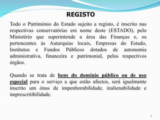 7
REGISTO
Todo o Património do Estado sujeito a registo, é inscrito nas
respectivas conservatórias em nome deste (ESTADO), pelo
Ministério que superintende a área das Finanças e, os
pertencentes às Autarquias locais, Empresas do Estado,
Institutos e Fundos Públicos dotados de autonomia
administrativa, financeira e patrimonial, pelos respectivos
órgãos.
Quando se trata de bens do domínio público ou de uso
especial para o serviço a que estão afectos, será igualmente
inscrito um ónus de impenhorabilidade, inalienabilidade e
imprescritibilidade.
 