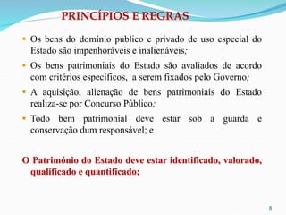 8
PRINCÍPIOS E REGRAS
 Os bens do domínio público e privado de uso especial do
Estado são impenhoráveis e inalienáveis;
 Os bens patrimoniais do Estado são avaliados de acordo
com critérios específicos, a serem fixados pelo Governo;
 A aquisição, alienação de bens patrimoniais do Estado
realiza-se por Concurso Público;
 Todo bem patrimonial deve estar sob a guarda e
conservação dum responsável; e
O Património do Estado deve estar identificado, valorado,
qualificado e quantificado;
 