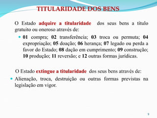 TITULARIDADE DOS BENS
O Estado adquire a titularidade dos seus bens a título
gratuito ou oneroso através de:
 01 compra; 02 transferência; 03 troca ou permuta; 04
expropriação; 05 doação; 06 herança; 07 legado ou perda a
favor do Estado; 08 dação em cumprimento; 09 construção;
10 produção; 11 reversão; e 12 outras formas jurídicas.
O Estado extingue a titularidade dos seus bens através de:
 Alienação, troca, destruição ou outras formas previstas na
legislação em vigor.
9
 