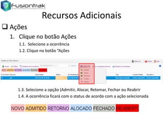Recursos Adicionais
 Ações
1. Clique no botão Ações
1.1. Selecione a ocorrência
1.2. Clique no botão “Ações

1.3. Selecione a opção (Admitir, Alocar, Retomar, Fechar ou Reabrir
1.4. A ocorrência ficará com o status de acordo com a ação selecionada

 