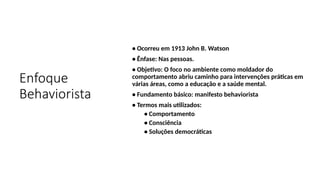 Enfoque
Behaviorista
• Ocorreu em 1913 John B. Watson
• Ênfase: Nas pessoas.
• Objetivo: O foco no ambiente como moldador do
comportamento abriu caminho para intervenções práticas em
várias áreas, como a educação e a saúde mental.
• Fundamento básico: manifesto behaviorista
• Termos mais utilizados:
• Comportamento
• Consciência
• Soluções democráticas
 