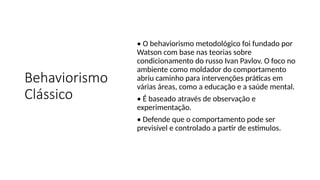 Behaviorismo
Clássico
• O behaviorismo metodológico foi fundado por
Watson com base nas teorias sobre
condicionamento do russo Ivan Pavlov. O foco no
ambiente como moldador do comportamento
abriu caminho para intervenções práticas em
várias áreas, como a educação e a saúde mental.
• É baseado através de observação e
experimentação.
• Defende que o comportamento pode ser
previsível e controlado a partir de estímulos.
 