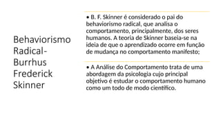 Behaviorismo
Radical-
Burrhus
Frederick
Skinner
• B. F. Skinner é considerado o pai do
behaviorismo radical, que analisa o
comportamento, principalmente, dos seres
humanos. A teoria de Skinner baseia-se na
ideia de que o aprendizado ocorre em função
de mudança no comportamento manifesto;
• A Análise do Comportamento trata de uma
abordagem da psicologia cujo principal
objetivo é estudar o comportamento humano
como um todo de modo científico.
 