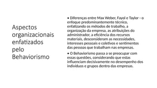 Aspectos
organizacionais
enfatizados
pelo
Behaviorismo
• Diferenças entre Max Weber, Fayol e Taylor - o
enfoque predominantemente técnico,
enfatizando os métodos de trabalho, a
organização da empresa, as atribuições do
administrador, a eficiência dos recursos
materiais, desconsideram as necessidades,
interesses pessoais e coletivos e sentimentos
das pessoas que trabalham nas empresas.
• O Behaviorismo passa a se preocupar com
essas questões, considerando que estas
influenciam decisivamente no desempenho dos
indivíduos e grupos dentro das empresas.
 