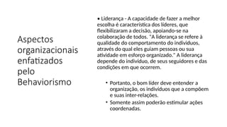 Aspectos
organizacionais
enfatizados
pelo
Behaviorismo
• Liderança - A capacidade de fazer a melhor
escolha é característica dos líderes, que
flexibilizaram a decisão, apoiando-se na
colaboração de todos. "A liderança se refere à
qualidade do comportamento do individuos,
através do qual eles guiam pessoas ou sua
atividade em esforço organizado." A liderança
depende do indivíduo, de seus seguidores e das
condições em que ocorrem.
• Portanto, o bom líder deve entender a
organização, os indivíduos que a compõem
e suas inter-relações.
• Somente assim poderão estimular ações
coordenadas.
 