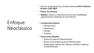 Enfoque
Neoclássico
• Ocorreu da década de 50, principal referência Peter Ferdinand
Drucker (1909-2005)
• Ênfase: Na estrutura.
• Objetivo: enfatiza a importância das pessoas, flexibilidade
organizacional e adaptação ás circunstâncias.
• 4 fundamentos básicos:
• Planejamento;
• Organização
• Direção
• Controle.
• Termos mais utilizados:
• Ênfase da prática da Administração;
• Ênfase nos princípios gerais da Administração;
• Reafirmação relativas dos enfoques científico e clássicos
da Administração.
 
