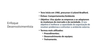 Enfoque
Desenvolvimentista
• Teve início em 1960, precursor é Leland Bradford.
• Ênfase: Comportamento/Ambiente
• Objetivo: Visa ajudar as empresas a se adaptarem
às mudanças do mercado e da sociedade. O seu
objetivo é melhorar a capacidade da organização de
resolver problemas e enfrentar o ambiente externo.
• Termos mais utilizados:
• Procedimentos;
• Desenvolvimento de equipes;
• Treinamento.
 