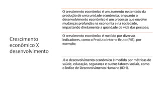 Crescimento
econômico X
desenvolvimento
O crescimento econômico é um aumento sustentado da
produção de uma unidade econômica, enquanto o
desenvolvimento econômico é um processo que envolve
mudanças profundas na economia e na sociedade,
impactando diretamente a qualidade de vida das pessoas;
O crescimento econômico é medido por diversos
indicadores, como o Produto Interno Bruto (PIB), por
exemplo;
Já o desenvolvimento econômico é medido por métricas de
saúde, educação, segurança e outros fatores sociais, como
o Índice de Desenvolvimento Humano (IDH).
 
