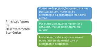 Principais fatores
de
Desenvolvimento
Econômico
Consumo da população: quanto mais as
pessoas gastam, maior será o
crescimento da economia e mais o PIB
cresce.
Por outro lado, quanto menor for o
consumo, mais o índice do PIB vai
reduzir.
Investimentos das empresas: esse é
outro fator fundamental para o
crescimento econômico.
 