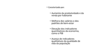 Conceito de
Desenvolvimento
Econômico
• Caracterizado por:
• Aumento da produtividade e da
renda por habitante
• Melhora dos salários e dos
padrões de bem-estar
• Elevação dos indicadores
quantitativos da economia,
como o PIB
• Avanço de indicadores
qualitativos da qualidade de
vida da população
 