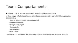 Teoria Comportamental
• Final de 1930 as teorias passam a ter uma abordagem humanistica:
• Elton Mayo: influência de fatores psicológicos e sociais sobre a produtividade, pesquisas
operacionais;
• Outros autores, teoria comportamental:
• Abraham Maslow:
• Douglas McGregor:
• Cris Argyris:
• Rensis Likert:
• Kurt Lewin
• Amital Etzioni: preocupação com o todo e o relacionamento das partes em um todo:
 