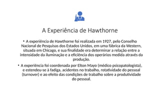A Experiência de Hawthorne
• A experiência de Hawthorne foi realizada em 1927, pelo Conselho
Nacional de Pesquisas dos Estados Unidos, em uma fábrica da Western,
situada em Chicago, e sua finalidade era determinar a relação entre a
intensidade da iluminação e a eficiência dos operários medida através da
produção.
• A experiência foi coordenada por Elton Mayo (médico psicopatologista),
e estendeu-se à fadiga, acidentes no trabalho, rotatividade do pessoal
(turnover) e ao efeito das condições de trabalho sobre a produtividade
do pessoal.
 