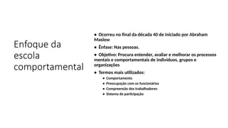Enfoque da
escola
comportamental
• Ocorreu no final da década 40 de iniciado por Abraham
Maslow
• Ênfase: Nas pessoas.
• Objetivo: Procura entender, avaliar e melhorar os processos
mentais e comportamentais de indivíduos, grupos e
organizações
• Termos mais utilizados:
• Comportamento
• Preocupação com os funcionários
• Compreensão dos trabalhadores
• Sistema de participação
 