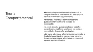 Teoria
Comportamental
• Essa abordagem enfatiza as relações sociais, o
comportamento, os sentimentos e a interação das
pessoas no ambiente organizacional;
• Defende a valorização do trabalhador em
qualquer empreendimento baseado na
cooperação;
• A teoria acredita que as relações de trabalho
somente serão frutíferas caso levem em conta as
necessidades de quem faz a roda girar;
• Há quem afirme que a Teoria Comportamental e a
Teoria Behaviorista são a mesma coisa, porém o
Behaviorismo antecede a Teoria Comportamental,
além de ser mais difundida.
 