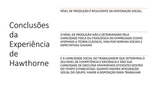 Conclusões
da
Experiência
de
Hawthorne
NÍVEL DE PRODUÇÃO É RESULTANTE DA INTEGRAÇÃO SOCIAL;
O NÍVEL DE PRODUÇÃO NÃO E DETERMINADO PELA
CAPACIDADE FISICA OU FISIOLÓGICA DO EMPREGADO (COMO
AFIRMAVA A TEORIA CLÁSSICA), MAS POR NORMAS SOCIAIS E
EXPECTATIVAS GHUVAIS
E A CAPACIDADE SOCIAL DO TRABALHADOR QUE DETERMINA O
SEU NIVEL DE COMPETÊNCIA E ERICIÊNCIA E NÃO SUA
CAPACIDADE DE EXECUTAR MOVIMENIOS EFICIENTES DENTRO
DO TEMPO ESTABELECIDO, QUANTO MAIORA INTEGRAÇÃO
SOCIAL DO GRUPO, MAIOR A DISPOSIÇÃO RARA TRABALHAR
 