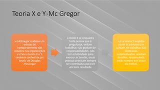 Teoria X e Y-Mc Gregor
• McGregor realizou um
estudo do
comportamento das
equipes nas organizações
e criou a teoria X e Y,
também conhecida por
teoria de Douglas
McGregor
• Onde X se enquadra
toda pessoa que é
preguiçosa, evitam
trabalhar, não gostam de
responsabilidades, não
tem criatividade para
exercer as tarefas, essas
pessoas precisam sempre
ser controladas para ter
um bom resultado.
• E a teoria Y engloba
todas as pessoas que
gostam de trabalhar, são
dedicadas,
automotivadas, aceitam
desafios, responsáveis,
estão sempre em busca
do melhor.
 