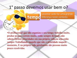 1° passo devemos usar bem o?
•O profissional que não organiza o seu tempo trabalha muito,
produz pouco, correm muito, estão sempre devendo,não
sabem Definir prioridades em sua própria vida,ou seja estão
sempre Trabalhando naquilo que não e prioridade naquele
momento, E na própria vida geralmente são pessoas muito
pouco resolvidas.
tempo
Levantar sedo faz uma grande
Diferença neste contesto.
 