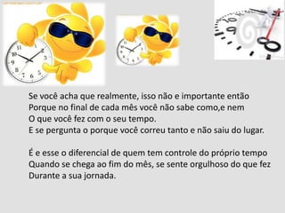 Se você acha que realmente, isso não e importante então
Porque no final de cada mês você não sabe como,e nem
O que você fez com o seu tempo.
E se pergunta o porque você correu tanto e não saiu do lugar.
É e esse o diferencial de quem tem controle do próprio tempo
Quando se chega ao fim do mês, se sente orgulhoso do que fez
Durante a sua jornada.
 