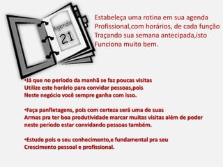Estabeleça uma rotina em sua agenda
Profissional,com horários, de cada função
Traçando sua semana antecipada,isto
Funciona muito bem.
•Já que no período da manhã se faz poucas visitas
Utilize este horário para convidar pessoas,pois
Neste negócio você sempre ganha com isso.
•Faça panfletagens, pois com certeza será uma de suas
Armas pra ter boa produtividade marcar muitas visitas além de poder
neste período estar convidando pessoas também.
•Estude pois o seu conhecimento,e fundamental pra seu
Crescimento pessoal e profissional.
 