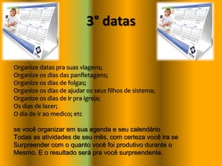 3° datas
Organize datas pra suas viagens;
Organize os dias das panfletagens;
Organize os dias de folgas;
Organize os dias de ajudar os seus filhos de sistema;
Organize os dias de ir pra igreja;
Os dias de lazer;
O dia de ir ao medico; etc
se você organizar em sua agenda e seu calendário
Todas as atividades de seu mês, com certeza você ira se
Surpreender com o quanto você foi produtivo durante o
Mesmo. E o resultado será pra você surpreendente.
 