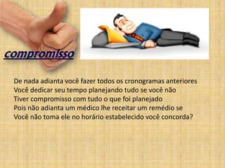 De nada adianta você fazer todos os cronogramas anteriores
Você dedicar seu tempo planejando tudo se você não
Tiver compromisso com tudo o que foi planejado
Pois não adianta um médico lhe receitar um remédio se
Você não toma ele no horário estabelecido você concorda?
 