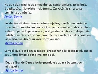 No que diz respeito ao empenho, ao compromisso, ao esforço,
à dedicação, não existe meio termo. Ou você faz uma coisa
bem feita ou não faz.
Ayrton Senna
Acidentes são inesperados e indesejados, mas fazem parte da
vida. No momento em que você se senta num carro de corrida e
está competindo para vencer, o segundo ou o terceiro lugar não
satisfazem. Ou você se compromete com o objetivo da vitória ou
não. Isso que dizer: ou você corre ou não.
Ayrton Senna
Se você quer ser bem sucedido, precisa ter dedicação total, buscar
seu último limite e dar o melhor de si.
Deus e Grande Deus e forte quando ele quer não tem quem
não queira
Ayrton Senna
 