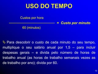 13
USO DO TEMPO
Custos por hora
60 (minutos)
= Custo por minuto
 Para descobrir o custo de cada minuto do seu tempo,
multiplique o seu salário anual por 1,5 – para incluir
despesas gerais – e divida pelo número de horas de
trabalho anual (as horas de trabalho semanais vezes as
de trabalho por ano); divida por 60.
 