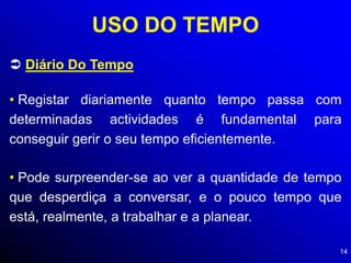 14
USO DO TEMPO
 Diário Do Tempo
• Registar diariamente quanto tempo passa com
determinadas actividades é fundamental para
conseguir gerir o seu tempo eficientemente.
• Pode surpreender-se ao ver a quantidade de tempo
que desperdiça a conversar, e o pouco tempo que
está, realmente, a trabalhar e a planear.
 