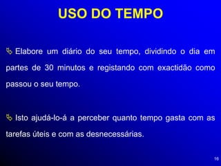 16
USO DO TEMPO
 Elabore um diário do seu tempo, dividindo o dia em
partes de 30 minutos e registando com exactidão como
passou o seu tempo.
 Isto ajudá-lo-á a perceber quanto tempo gasta com as
tarefas úteis e com as desnecessárias.
 