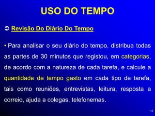 17
USO DO TEMPO
 Revisão Do Diário Do Tempo
• Para analisar o seu diário do tempo, distribua todas
as partes de 30 minutos que registou, em categorias,
de acordo com a natureza de cada tarefa, e calcule a
quantidade de tempo gasto em cada tipo de tarefa,
tais como reuniões, entrevistas, leitura, resposta a
correio, ajuda a colegas, telefonemas.
 