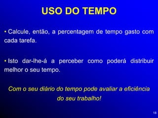 18
USO DO TEMPO
• Calcule, então, a percentagem de tempo gasto com
cada tarefa.
• Isto dar-lhe-á a perceber como poderá distribuir
melhor o seu tempo.
Com o seu diário do tempo pode avaliar a eficiência
do seu trabalho!
 
