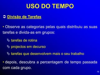 19
USO DO TEMPO
 Divisão de Tarefas
• Observe as categorias pelas quais distribuiu as suas
tarefas e divida-as em grupos:
 tarefas de rotina
 projectos em decurso
 tarefas que desenvolvem mais o seu trabalho
• depois, descubra a percentagem de tempo passada
com cada grupo.
 