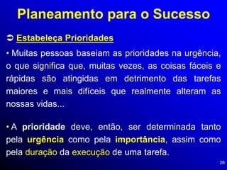 26
 Estabeleça Prioridades
Planeamento para o Sucesso
• Muitas pessoas baseiam as prioridades na urgência,
o que significa que, muitas vezes, as coisas fáceis e
rápidas são atingidas em detrimento das tarefas
maiores e mais difíceis que realmente alteram as
nossas vidas...
• A prioridade deve, então, ser determinada tanto
pela urgência como pela importância, assim como
pela duração da execução de uma tarefa.
 