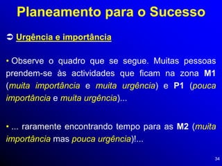 34
 Urgência e importância
Planeamento para o Sucesso
• Observe o quadro que se segue. Muitas pessoas
prendem-se às actividades que ficam na zona M1
(muita importância e muita urgência) e P1 (pouca
importância e muita urgência)...
• ... raramente encontrando tempo para as M2 (muita
importância mas pouca urgência)!...
 