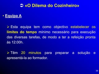39
• Equipa A
 «O Dilema do Cozinheiro»
 Esta equipa tem como objectivo estabelecer os
limites do tempo mínimo necessário para execução
das diversas tarefas, de modo a ter a refeição pronta
às 12:00h.
 Têm 20 minutos para preparar a solução e
apresentá-la ao formador.
 
