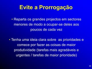 44
Evite a Prorrogação
• Reparta os grandes projectos em sectores
menores de modo a ocupar-se deles aos
poucos de cada vez
• Tenha uma ideia clara sobre as prioridades e
comece por fazer as coisas de maior
produtividade (tarefas mais agradáveis e
urgentes / tarefas de maior prioridade)
 