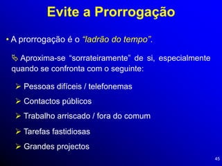 45
Evite a Prorrogação
• A prorrogação é o “ladrão do tempo”.
 Aproxima-se “sorrateiramente” de si, especialmente
quando se confronta com o seguinte:
 Pessoas difíceis / telefonemas
 Contactos públicos
 Trabalho arriscado / fora do comum
 Tarefas fastidiosas
 Grandes projectos
 