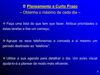 51
 Planeamento a Curto Prazo
– Obtenha o máximo de cada dia –
 Faça uma lista do que tem que fazer. Atribua prioridades a
estas tarefas e fixe um começo;
 Agrupe os seus telefonemas e conceda a si mesmo um
período destinado ao “telefone”;
 Utilize a sua agenda para detalhar o dia. Um aviso visual
ajudá-lo-á a planear de modo mais eficiente;
 