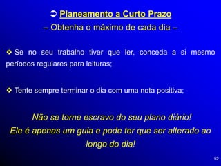 52
 Planeamento a Curto Prazo
– Obtenha o máximo de cada dia –
 Se no seu trabalho tiver que ler, conceda a si mesmo
períodos regulares para leituras;
 Tente sempre terminar o dia com uma nota positiva;
Não se torne escravo do seu plano diário!
Ele é apenas um guia e pode ter que ser alterado ao
longo do dia!
 