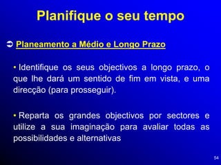54
 Planeamento a Médio e Longo Prazo
• Identifique os seus objectivos a longo prazo, o
que lhe dará um sentido de fim em vista, e uma
direcção (para prosseguir).
Planifique o seu tempo
• Reparta os grandes objectivos por sectores e
utilize a sua imaginação para avaliar todas as
possibilidades e alternativas
 