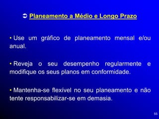55
• Use um gráfico de planeamento mensal e/ou
anual.
 Planeamento a Médio e Longo Prazo
• Reveja o seu desempenho regularmente e
modifique os seus planos em conformidade.
• Mantenha-se flexível no seu planeamento e não
tente responsabilizar-se em demasia.
 