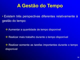 56
A Gestão do Tempo
• Existem três perspectivas diferentes relativamente à
gestão do tempo:
 Aumentar a quantidade de tempo disponível
 Realizar mais trabalho durante o tempo disponível
 Realizar somente as tarefas importantes durante o tempo
disponível
 