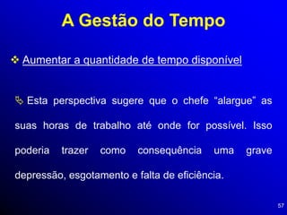 57
A Gestão do Tempo
 Aumentar a quantidade de tempo disponível
 Esta perspectiva sugere que o chefe “alargue” as
suas horas de trabalho até onde for possível. Isso
poderia trazer como consequência uma grave
depressão, esgotamento e falta de eficiência.
 