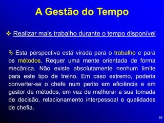 58
A Gestão do Tempo
 Realizar mais trabalho durante o tempo disponível
 Esta perspectiva está virada para o trabalho e para
os métodos. Requer uma mente orientada de forma
mecânica. Não existe absolutamente nenhum limite
para este tipo de treino. Em caso extremo, poderia
converter-se o chefe num perito em eficiência e em
gestor de métodos, em vez de melhorar a sua tomada
de decisão, relacionamento interpessoal e qualidades
de chefia.
 