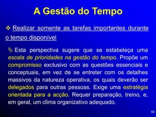 59
A Gestão do Tempo
 Realizar somente as tarefas importantes durante
o tempo disponível
 Esta perspectiva sugere que se estabeleça uma
escala de prioridades na gestão do tempo. Propõe um
compromisso exclusivo com as questões essenciais e
conceptuais, em vez de se entreter com os detalhes
massivos da natureza operativa, os quais deverão ser
delegados para outras pessoas. Exige uma estratégia
orientada para a acção. Requer preparação, treino, e,
em geral, um clima organizativo adequado.
 