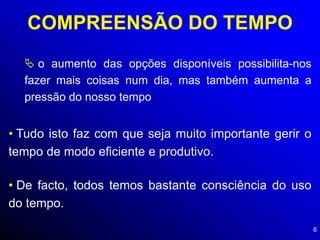 6
COMPREENSÃO DO TEMPO
 o aumento das opções disponíveis possibilita-nos
fazer mais coisas num dia, mas também aumenta a
pressão do nosso tempo
• Tudo isto faz com que seja muito importante gerir o
tempo de modo eficiente e produtivo.
• De facto, todos temos bastante consciência do uso
do tempo.
 