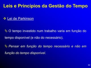 62
Leis e Princípios da Gestão do Tempo
 Lei de Parkinson
 O tempo investido num trabalho varia em função do
tempo disponível (e não do necessário).
 Pensar em função do tempo necessário e não em
função do tempo disponível.
 